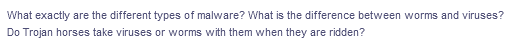 What exactly are the different types of malware? What is the difference between worms and viruses?
Do Trojan horses take viruses or worms with them when they are ridden?
