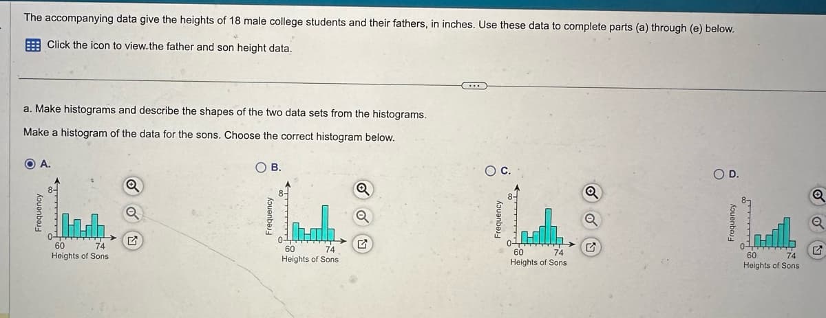 Frequency
A.
The accompanying data give the heights of 18 male college students and their fathers, in inches. Use these data to complete parts (a) through (e) below.
Click the icon to view.the father and son height data.
a. Make histograms and describe the shapes of the two data sets from the histograms.
Make a histogram of the data for the sons. Choose the correct histogram below.
60
74
Heights of Sons
Q
Q
♫
○ B.
Frequency
60
74
Heights of Sons
Q
Frequency
○ C.
○ D.
Q
Q
✓
60
74
Heights of Sons
Frequency
60
74
Heights of Sons
G