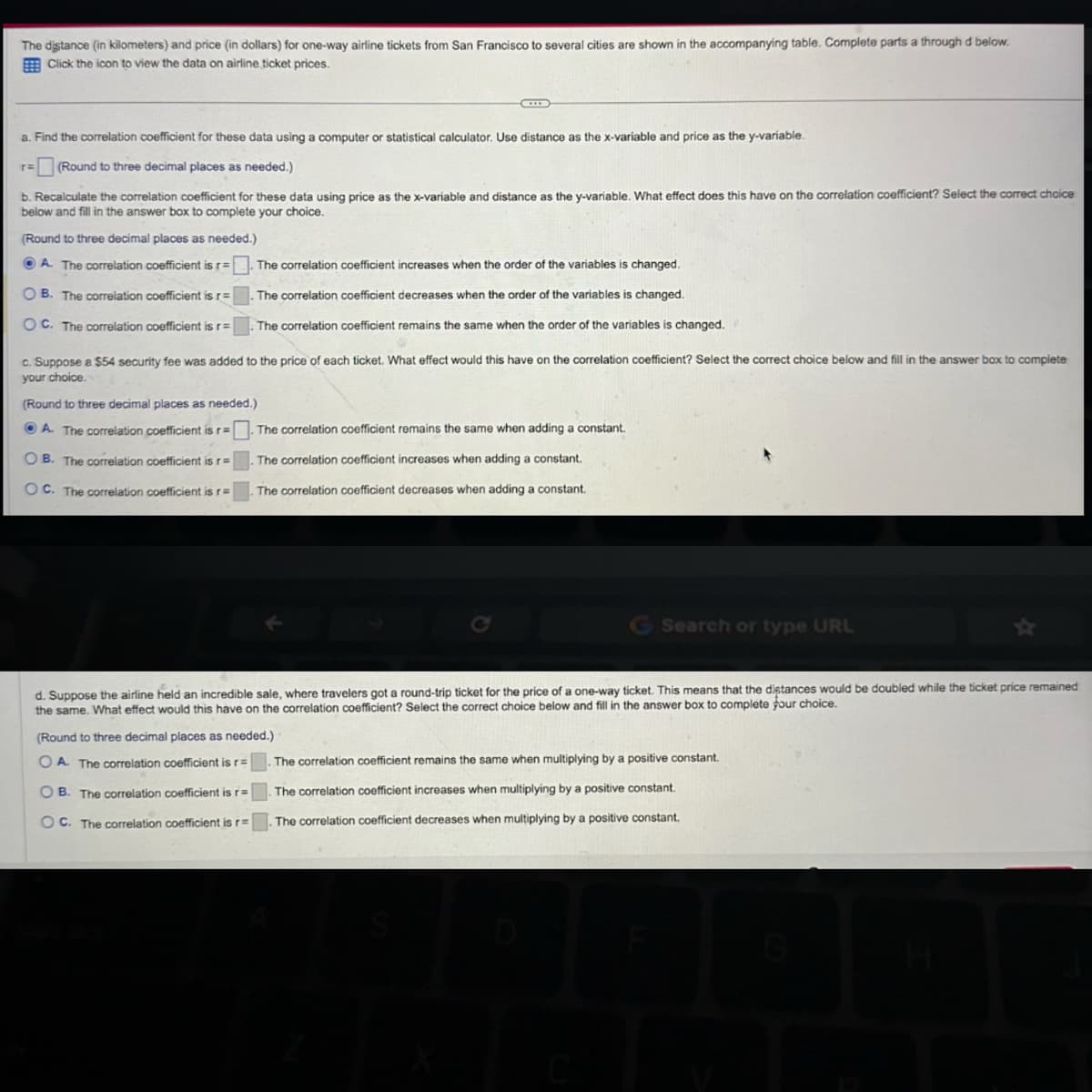 The distance (in kilometers) and price (in dollars) for one-way airline tickets from San Francisco to several cities are shown in the accompanying table. Complete parts a through d below.
Click the icon to view the data on airline ticket prices.
a. Find the correlation coefficient for these data using a computer or statistical calculator. Use distance as the x-variable and price as the y-variable.
(Round to three decimal places as needed.)
b. Recalculate the correlation coefficient for these data using price as the x-variable and distance as the y-variable. What effect does this have on the correlation coefficient? Select the correct choice
below and fill in the answer box to complete your choice.
(Round to three decimal places as needed.)
A. The correlation coefficient is r = . The correlation coefficient increases when the order of the variables is changed.
OB. The correlation coefficient is r=
OC. The correlation coefficient is r=
The correlation coefficient decreases when the order of the variables is changed.
The correlation coefficient remains the same when the order of the variables is changed.
c. Suppose a $54 security fee was added to the price of each ticket. What effect would this have on the correlation coefficient? Select the correct choice below and fill in the answer box to complete
your choice.
(Round to three decimal places as needed.)
A. The correlation coefficient is r=
OB. The correlation coefficient is r=
OC. The correlation coefficient is r=
The correlation coefficient remains the same when adding a constant.
The correlation coefficient increases when adding a constant.
The correlation coefficient decreases when adding a constant.
G Search or type URL
d. Suppose the airline held an incredible sale, where travelers got a round-trip ticket for the price of a one-way ticket. This means that the distances would be doubled while the ticket price remained
the same. What effect would this have on the correlation coefficient? Select the correct choice below and fill in the answer box to complete four choice.
(Round to three decimal places as needed.)
OA. The correlation coefficient is r=
OB. The correlation coefficient is r=
OC. The correlation coefficient is r=
The correlation coefficient remains the same when multiplying by a positive constant.
The correlation coefficient increases when multiplying by a positive constant.
The correlation coefficient decreases when multiplying by a positive constant.