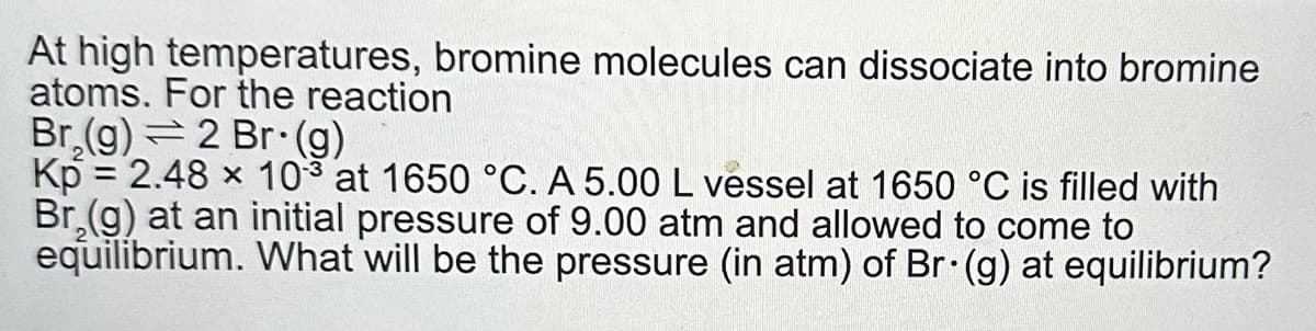 At high temperatures, bromine molecules can dissociate into bromine
atoms. For the reaction
Br₂(g) 2 Br (g)
Kp = 2.48 x 103 at 1650 °C. A 5.00 L vessel at 1650 °C is filled with
Br₂(g) at an initial pressure of 9.00 atm and allowed to come to
equilibrium. What will be the pressure (in atm) of Br. (g) at equilibrium?