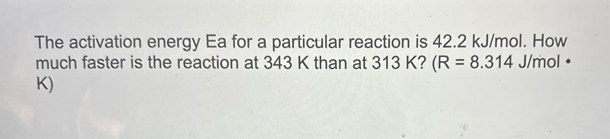 The activation energy Ea for a particular reaction is 42.2 kJ/mol. How
much faster is the reaction at 343 K than at 313 K? (R = 8.314 J/mol •
K)