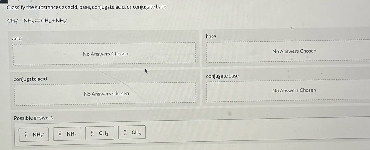 Classify the substances as acid, base, conjugate acid, or conjugate base.
CH3 +NHs=CHạt Nhà
acid
conjugate acid
Possible answers
NH₂
NH3
No Answers Chosen
No Answers Chosen
CH₂
CH4
base
conjugate base
No Answers Chosen
No Answers Chosen