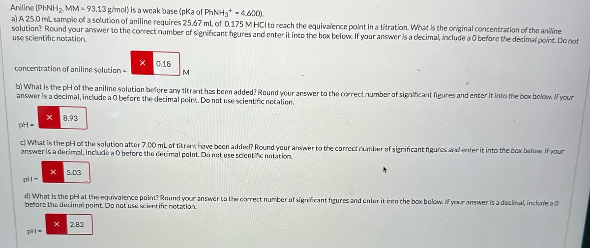 Aniline (PhNH2, MM = 93.13 g/mol) is a weak base (pKa of PhNH3+ = 4.600).
a) A 25.0 mL sample of a solution of aniline requires 25.67 mL of 0.175 M HCI to reach the equivalence point in a titration. What is the original concentration of the aniline
solution? Round your answer to the correct number of significant figures and enter it into the box below. If your answer is a decimal, include a 0 before the decimal point. Do not
use scientific notation.
0.18
concentration of aniline solution =
M
b) What is the pH of the aniline solution before any titrant has been added? Round your answer to the correct number of significant figures and enter it into the box below. If your
answer is a decimal, include a 0 before the decimal point. Do not use scientific notation.
pH =
X 8.93
c) What is the pH of the solution after 7.00 mL of titrant have been added? Round your answer to the correct number of significant figures and enter it into the box below. If your
answer is a decimal, include a 0 before the decimal point. Do not use scientific notation.
pH =
× 5.03
d) What is the pH at the equivalence point? Round your answer to the correct number of significant figures and enter it into the box below. If your answer is a decimal, include a O
before the decimal point. Do not use scientific notation.
2.82
pH=