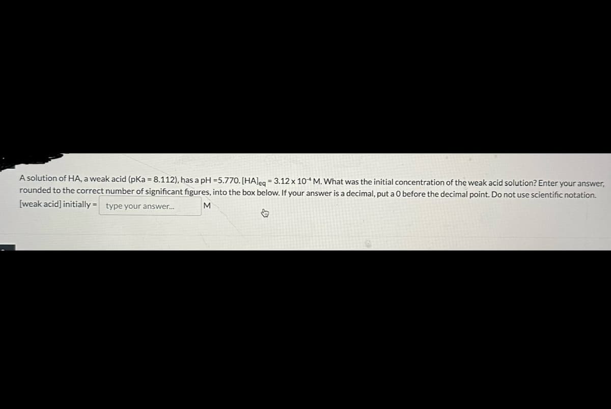 A solution of HA, a weak acid (pKa = 8.112), has a pH = 5.770. [HA]eq = 3.12 x 104 M. What was the initial concentration of the weak acid solution? Enter your answer,
rounded to the correct number of significant figures, into the box below. If your answer is a decimal, put a 0 before the decimal point. Do not use scientific notation.
[weak acid] initially = type your answer...
M
↓