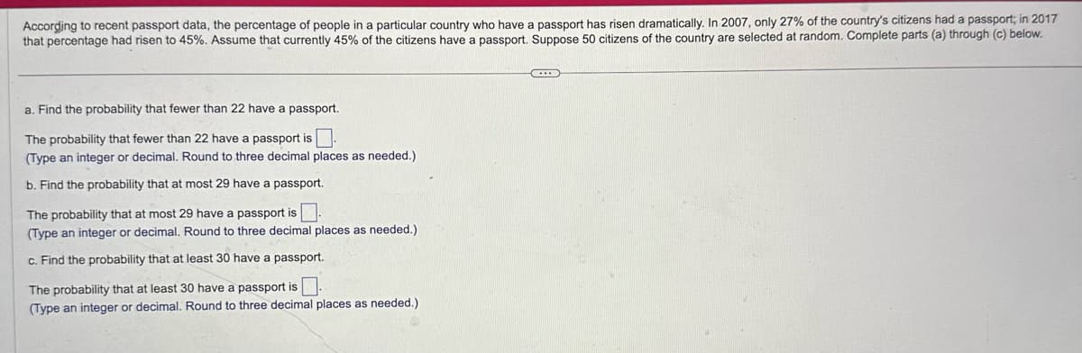 According to recent passport data, the percentage of people in a particular country who have a passport has risen dramatically. In 2007, only 27% of the country's citizens had a passport; in 2017
that percentage had risen to 45%. Assume that currently 45% of the citizens have a passport. Suppose 50 citizens of the country are selected at random. Complete parts (a) through (c) below.
a. Find the probability that fewer than 22 have a passport.
The probability that fewer than 22 have a passport is ☐ .
(Type an integer or decimal. Round to three decimal places as needed.)
b. Find the probability that at most 29 have a passport.
The probability that at most 29 have a passport is
(Type an integer or decimal. Round to three decimal places as needed.)
c. Find the probability that at least 30 have a passport.
The probability that at least 30 have a passport is ☐.
(Type an integer or decimal. Round to three decimal places as needed.)