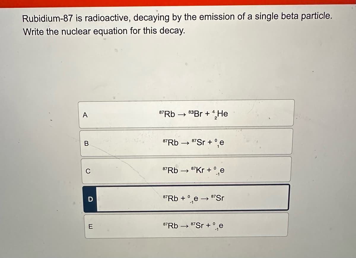 Rubidium-87 is radioactive, decaying by the emission of a single beta particle.
Write the nuclear equation for this decay.
A
87Rb → 83 Br + He
B
87Rb-
→> 87 Sr+e
0
D
E
87Rb →
87Kr+e
87Rb + e→ 87Sr
87Rb 87Sr+e