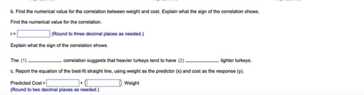 b. Find the numerical value for the correlation between weight and cost. Explain what the sign of the correlation shows.
Find the numerical value for the correlation.
(Round to three decimal places as needed.)
Explain what the sign of the correlation shows.
The (1).
correlation suggests that heavier turkeys tend to have (2).
lighter turkeys.
c. Report the equation of the best-fit straight line, using weight as the predictor (x) and cost as the response (y).
Predicted Cost|
(Round to two decimal places as needed.)
Weight