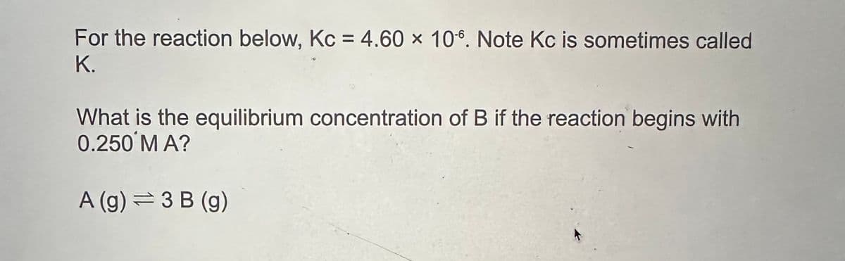 For the reaction below, Kc = 4.60 x 106. Note Kc is sometimes called
K.
What is the equilibrium concentration of B if the reaction begins with
0.250 M A?
A (g) = 3 B (g)