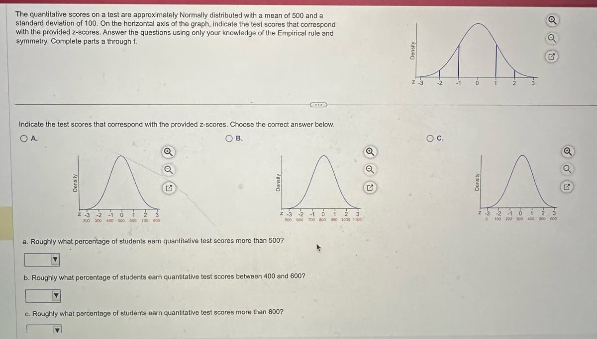 The quantitative scores on a test are approximately Normally distributed with a mean of 500 and a
standard deviation of 100. On the horizontal axis of the graph, indicate the test scores that correspond
with the provided z-scores. Answer the questions using only your knowledge of the Empirical rule and
symmetry. Complete parts a through f.
Indicate the test scores that correspond with the provided z-scores. Choose the correct answer below.
0 А.
○ B.
Density
Z 3
-2
-1
0
2
3
200 300 400 500 600 700 800
Z
Z-3
-2
-1
0
2
3
500 600 700 800 900 1000 1100
a. Roughly what percentage of students earn quantitative test scores more than 500?
b. Roughly what percentage of students earn quantitative test scores between 400 and 600?
c. Roughly what percentage of students earn quantitative test scores more than 800?
a
G
Z -3
-2
-1
1
2
3
○ C.
Z -3 -2 -1
0
1
2
3
°
100 200 300
400 500 600
Q
G
Q