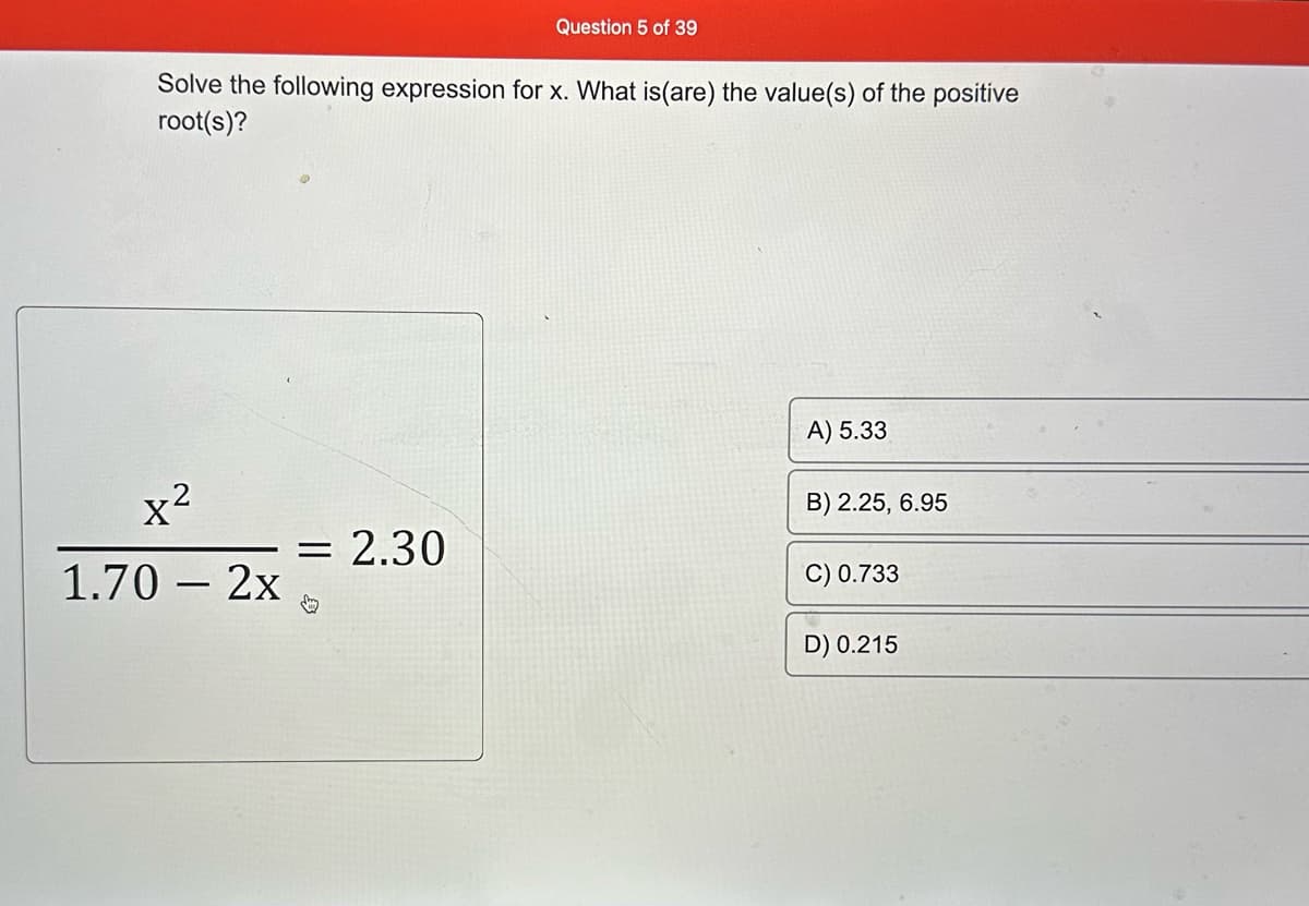 Solve the following expression for x. What is(are) the value(s) of the positive
root(s)?
x²
1.70 - 2x
Question 5 of 39
= 2.30
A) 5.33
B) 2.25, 6.95
C) 0.733
D) 0.215