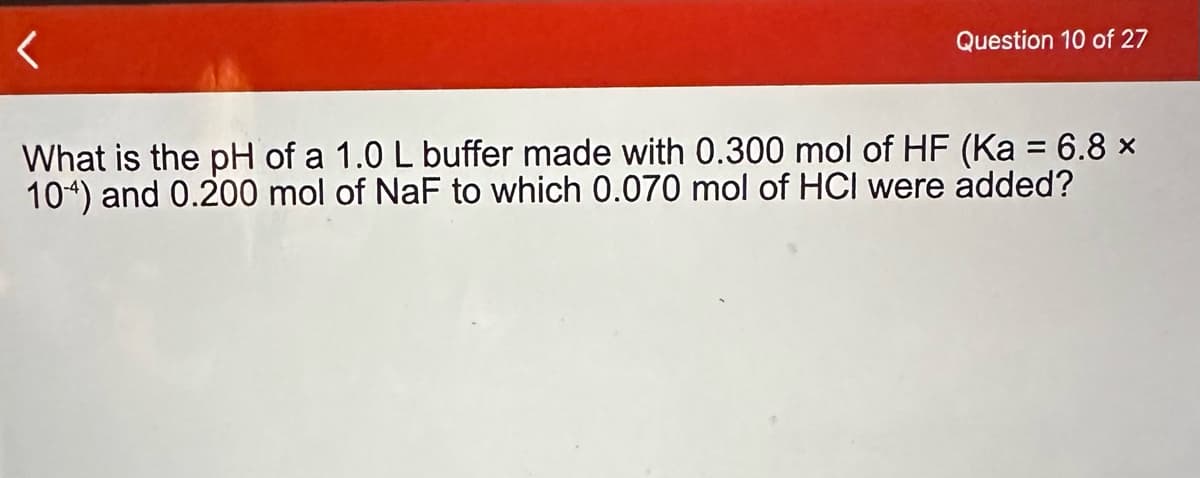 <
Question 10 of 27
What is the pH of a 1.0 L buffer made with 0.300 mol of HF (Ka = 6.8 ×
104) and 0.200 mol of NaF to which 0.070 mol of HCI were added?