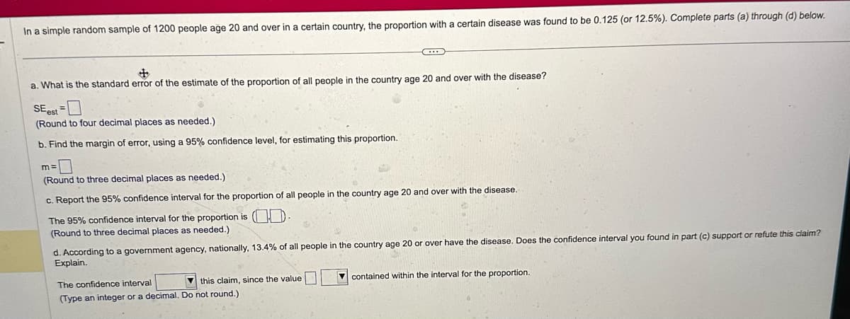 In a simple random sample of 1200 people age 20 and over in a certain country, the proportion with a certain disease was found to be 0.125 (or 12.5%). Complete parts (a) through (d) below.
+
a. What is the standard error of the estimate of the proportion of all people in the country age 20 and over with the disease?
SE est
(Round to four decimal places as needed.)
b. Find the margin of error, using a 95% confidence level, for estimating this proportion.
(Round to three decimal places as needed.)
c. Report the 95% confidence interval for the proportion of all people in the country age 20 and over with the disease.
The 95% confidence interval for the proportion is (-
(Round to three decimal places as needed.)
d. According to a government agency, nationally, 13.4% of all people in the country age 20 or over have the disease. Does the confidence interval you found in part (c) support or refute this claim?
Explain.
The confidence interval
this claim, since the value
(Type an integer or a decimal. Do not round.)
contained within the interval for the proportion.