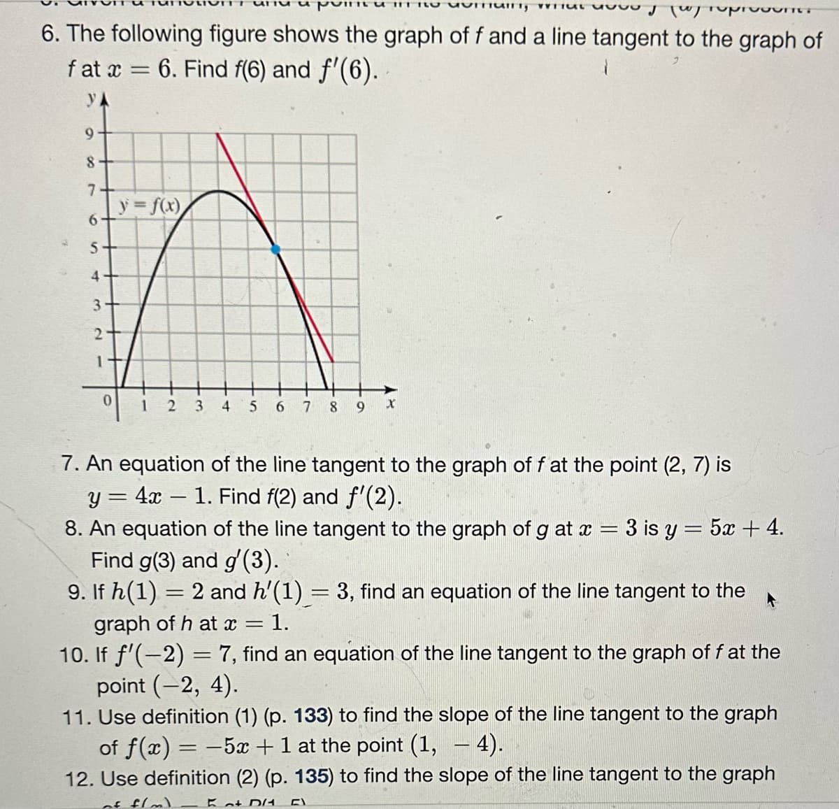 VICT, VITUAL 1000 p/ reprodu
6. The following figure shows the graph of f and a line tangent to the graph of
6. Find f(6) and f'(6).
fat x
УА
9
8
7
6
5-
4
3
2
1
0
-
y=f(x)
1
2 3 4 5 6 7
8
9 X
7. An equation of the line tangent to the graph of f at the point (2, 7) is
y = 4x − 1. Find f(2) and f'(2).
-
-
8. An equation of the line tangent to the graph of g at x = 3 is y = 5x + 4.
Find g(3) and g'(3).
9. If h(1) = 2 and h'(1) = 3, find an equation of the line tangent to the
graph of h at x = 1.
10. If ƒ'(−2) = 7, find an equation of the line tangent to the graph of f at the
point (-2, 4).
11. Use definition (1) (p. 133) to find the slope of the line tangent to the graph
of f(x) = -5x + 1 at the point (1, - 4).
12. Use definition (2) (p. 135) to find the slope of the line tangent to the graph
of f/m) Kot DA FI