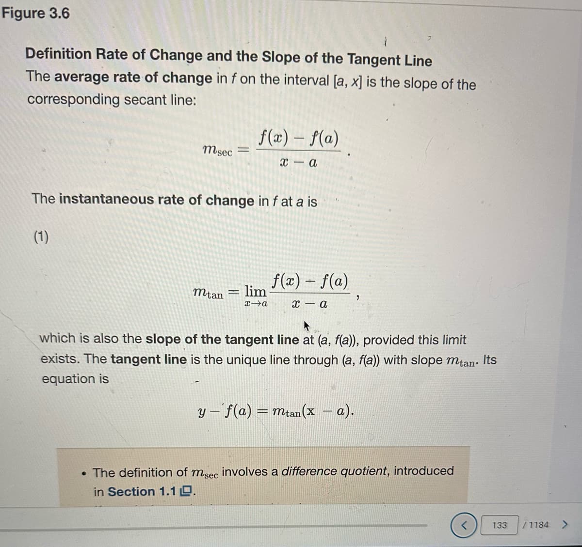 Figure 3.6
Definition Rate of Change and the Slope of the Tangent Line
The average rate of change in f on the interval [a, x] is the slope of the
corresponding secant line:
msec -
(1)
The instantaneous rate of change in f at a is
f(x) = f(a)
x-a
mtan
lim
x-a
f(x) = f(a)
x-a
"
which is also the slope of the tangent line at (a, f(a)), provided this limit
exists. The tangent line is the unique line through (a, f(a)) with slope mtan. Its
equation is
y = f(a) = mtan(x − a).
. The definition of msec involves a difference quotient, introduced
in Section 1.10.
133
/1184
>