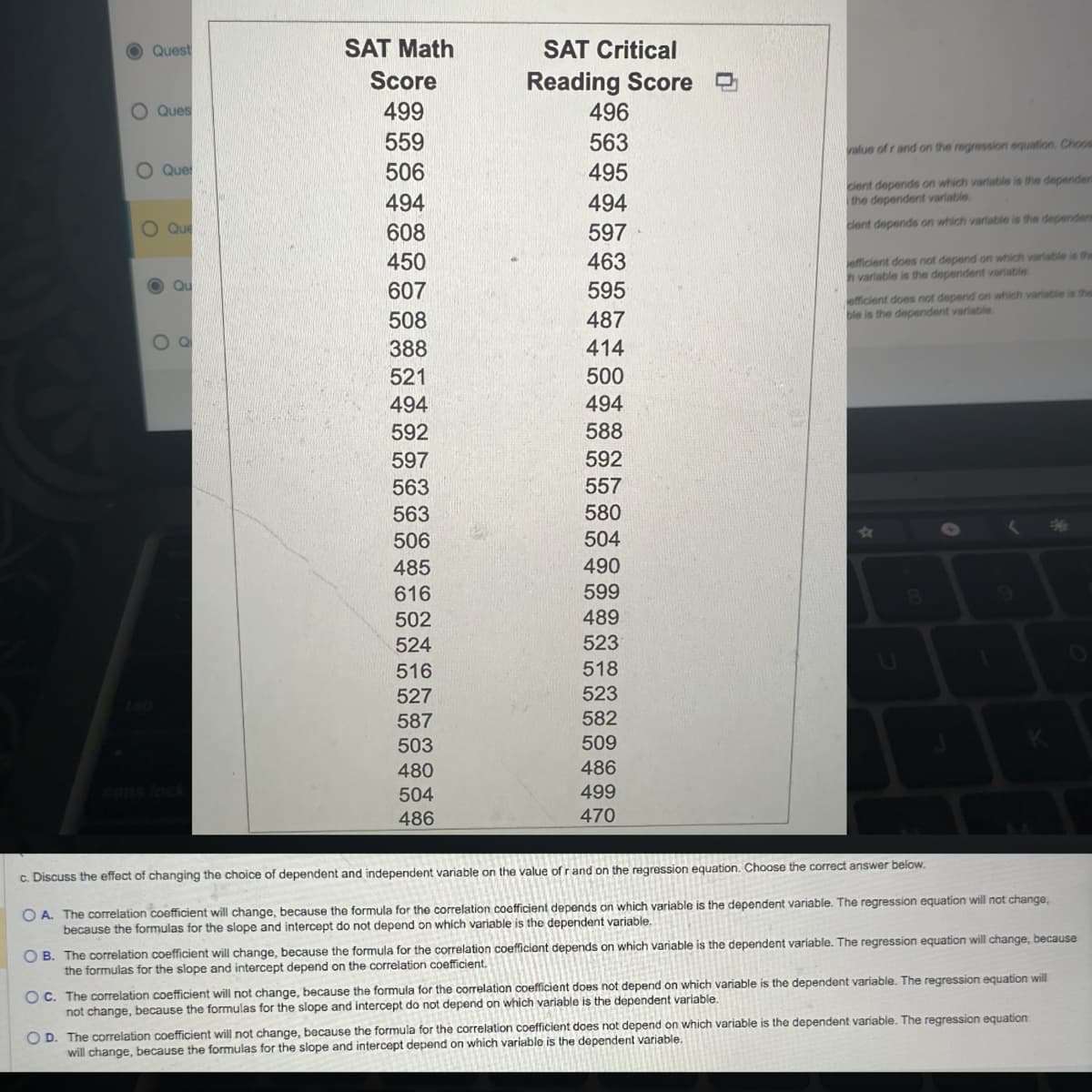 Quest
SAT Math
Score
SAT Critical
Reading Score
O
о
Ques
499
496
559
563
Que
506
495
494
494
O
Que
608
597
450
463
O
Qu
607
595
508
487
value of r and on the regression equation. Choos
cient depends on which variable is the dependen
the dependent variable.
cient depends on which variable is the dependen
efficient does not depend on which variable is the
h variable is the dependent variable.
efficient does not depend on which variable is the
ble is the dependent variable.
Ο
388
414
521
500
494
494
592
588
597
592
563
557
563
580
*
506
504
485
490
616
599
8
502
489
524
523
516
518
527
523
587
582
503
509
K
480
486
caps lock
504
499
486
470
c. Discuss the effect of changing the choice of dependent and independent variable on the value of r and on the regression equation. Choose the correct answer below.
OA. The correlation coefficient will change, because the formula for the correlation coefficient depends on which variable is the dependent variable. The regression equation will not change,
because the formulas for the slope and intercept do not depend on which variable is the dependent variable.
OB. The correlation coefficient will change, because the formula for the correlation coefficient depends on which variable is the dependent variable. The regression equation will change, because
the formulas for the slope and intercept depend on the correlation coefficient.
OC. The correlation coefficient will not change, because the formula for the correlation coefficient does not depend on which variable is the dependent variable. The regression equation will
not change, because the formulas for the slope and intercept do not depend on which variable is the dependent variable.
OD. The correlation coefficient will not change, because the formula for the correlation coefficient does not depend on which variable is the dependent variable. The regression equation
will change, because the formulas for the slope and intercept depend on which variable is the dependent variable.