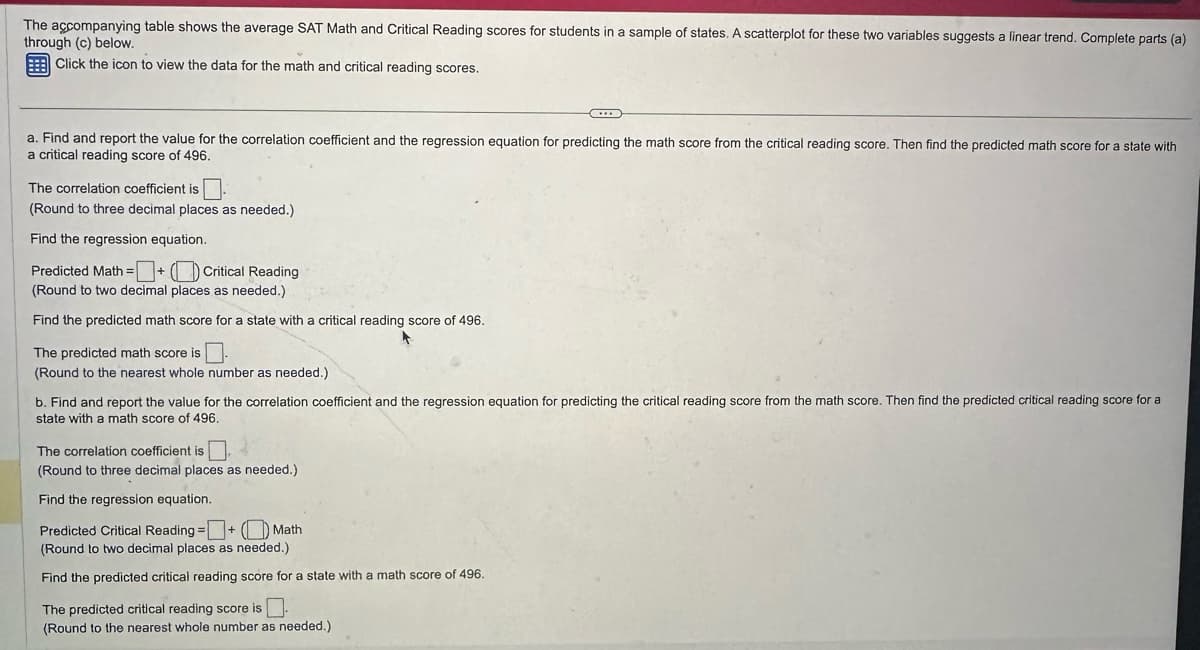 The accompanying table shows the average SAT Math and Critical Reading scores for students in a sample of states. A scatterplot for these two variables suggests a linear trend. Complete parts (a)
through (c) below.
Click the icon to view the data for the math and critical reading scores.
a. Find and report the value for the correlation coefficient and the regression equation for predicting the math score from the critical reading score. Then find the predicted math score for a state with
a critical reading score of 496.
The correlation coefficient is ☐ .
(Round to three decimal places as needed.)
Find the regression equation.
Predicted Math =+ (Critical Reading
(Round to two decimal places as needed.)
Find the predicted math score for a state with a critical reading score of 496.
The predicted math score is
(Round to the nearest whole number as needed.)
b. Find and report the value for the correlation coefficient and the regression equation for predicting the critical reading score from the math score. Then find the predicted critical reading score for a
state with a math score of 496.
The correlation coefficient is ☐,
(Round to three decimal places as needed.)
Find the regression equation.
Predicted Critical Reading = + (Math
(Round to two decimal places as needed.)
Find the predicted critical reading score for a state with a math score of 496.
The predicted critical reading score is ☐
(Round to the nearest whole number as needed.)