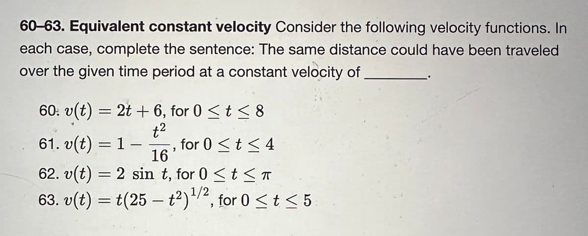 60-63. Equivalent constant velocity Consider the following velocity functions. In
each case, complete the sentence: The same distance could have been traveled
over the given time period at a constant velocity of
60: v(t) = 2t + 6, for 0 ≤ t ≤ 8
+²
61. v(t) = 1
16
62. v(t) = 2 sint, for 0 ≤ t ≤ π
ㅠ
63. v(t) = t(25 — t²) ¹1/2, for 0 ≤ t ≤ 5
9
for 0 ≤ t ≤ 4