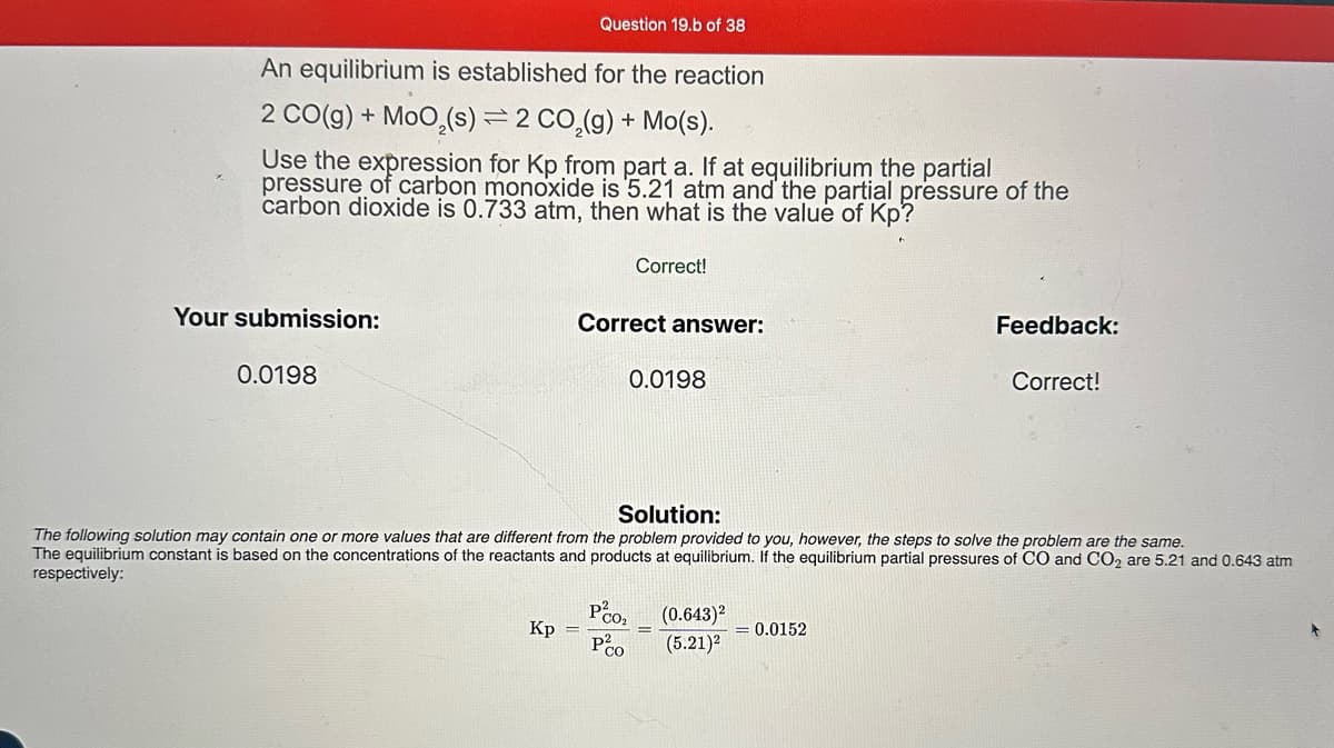 An equilibrium is established for the reaction
2 CO(g) + MoO,(s) = 2 CO₂(g) + Mo(s).
Use the expression for Kp from part a. If at equilibrium the partial
pressure of carbon monoxide is 5.21 atm and the partial pressure of the
carbon dioxide is 0.733 atm, then what is the value of Kp?
Your submission:
0.0198
Question 19.b of 38
Correct answer:
Kp =
Correct!
PCO₂
Po
0.0198
Solution:
The following solution may contain one or more values that are different from the problem provided to you, however, the steps to solve the problem are the same.
The equilibrium constant is based on the concentrations of the reactants and products at equilibrium. If the equilibrium partial pressures of CO and CO2 are 5.21 and 0.643 atm
respectively:
E
(0.643)²
(5.21)²
Feedback:
= 0.0152
Correct!