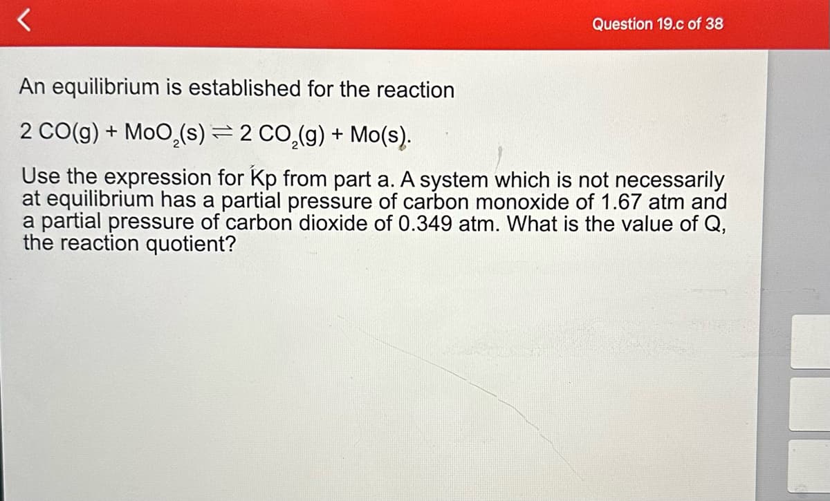 <
Question 19.c of 38
An equilibrium is established for the reaction
2 CO(g) + MoO₂ (s) = 2 CO₂(g) + Mo(s).
Use the expression for Kp from part a. A system which is not necessarily
at equilibrium has a partial pressure of carbon monoxide of 1.67 atm and
a partial pressure of carbon dioxide of 0.349 atm. What is the value of Q,
the reaction quotient?