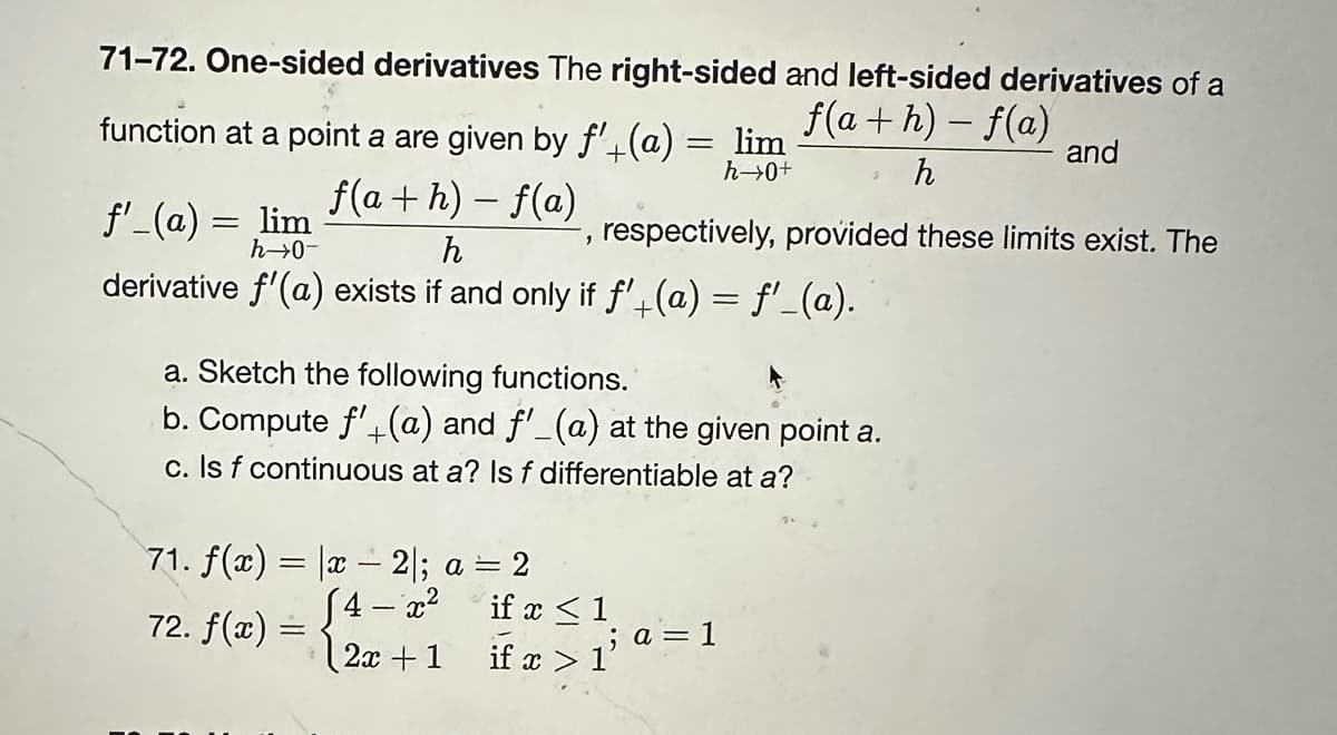 71-72. One-sided derivatives The right-sided and left-sided derivatives of a
f(a+h)-f(a) and
h
function at a point a are given by f'+(a) = lim
h→0+
f(a+h) − f(a)
-
f'_(a) = lim
h→0-
h
derivative f'(a) exists if and only if f'+(a) = f'_(a).
9
71. f(x)= x - 2|; a = 2
4- x²
72. f(x) =
2x + 1
respectively, provided these limits exist. The
a. Sketch the following functions.
b. Compute f'(a) and f'_(a) at the given point a.
c. Is f continuous at a? Is f differentiable at a?
if x < 1
2
if x > 1
; a = 1