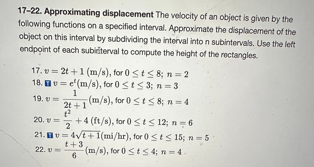 17-22. Approximating displacement The velocity of an object is given by the
following functions on a specified interval. Approximate the displacement of the
object on this interval by subdividing the interval into n subintervals. Use the left
endpoint of each subirlterval to compute the height of the rectangles.
17.v2t +1 (m/s), for 0 ≤ t ≤ 8; n = 2
18. TV et (m/s), for 0 < t < 3; n = 3
=
1
(m/s), for 0 < t < 8; n = 4
19. V =
20. V =
21. τ υ
22. V =
2t + 1
t²
+4 (ft/s), for 0 ≤ t≤ 12; n = 6
2
= 4√t+1(mi/hr), for 0 ≤ t ≤ 15; n = 5
t + 3
(m/s), for 0 < t < 4; n = 4.
6