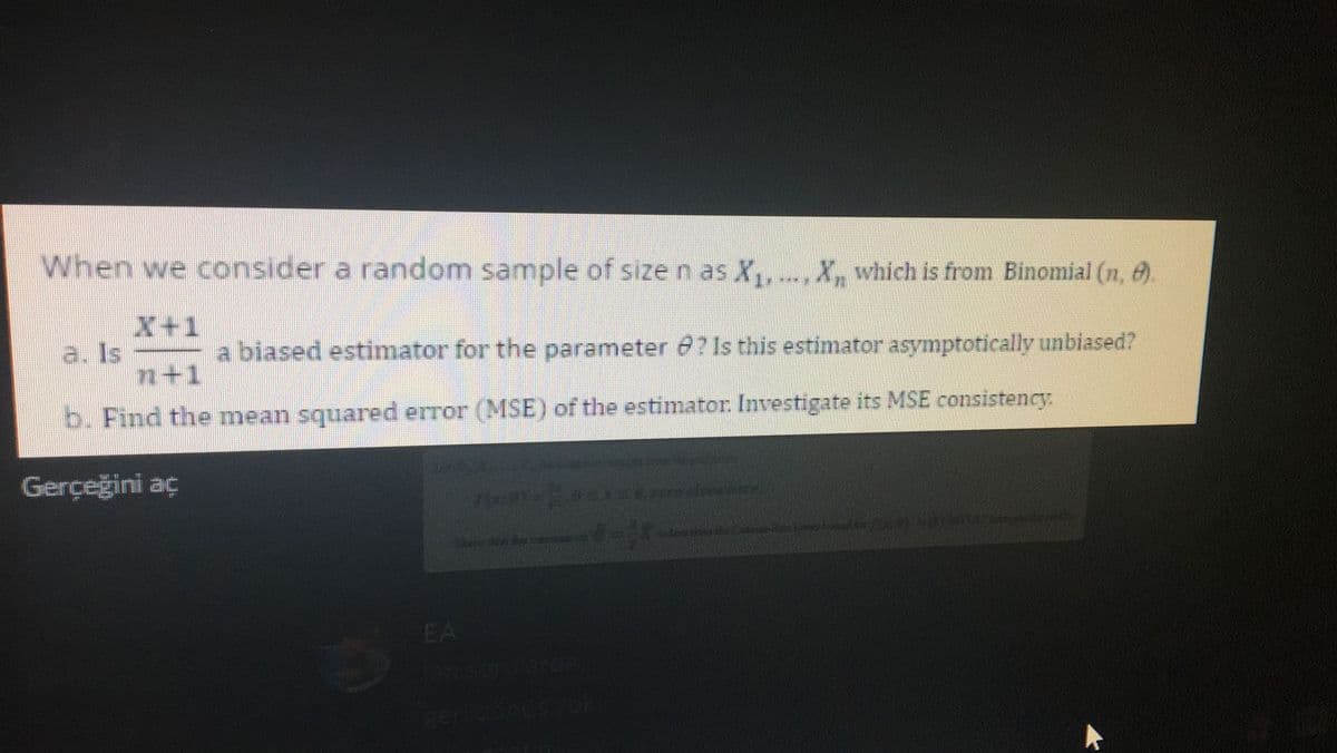 When we consider a random sample of size n as X,,
X, which is from Binomial (n, e).
X+1
a. Is
a biased estimator for the parameter e? 1s this estimator asymptotically unbiased?
n+1
b. Find the mean squared error (MSE) of the estimator. Investigate its MSE consistency.
Gerçeğini aç
EA
8eridorCs vo
