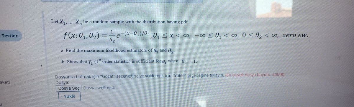 Let X, .. , X be a random sample with the distribution having pdf
1
f(x; 01,02) =
2,0, < x < 00, -00 sO, <∞, 0 < 02 < ∞, zero ew.
Testler
12101
a Find the maximum likelihood estimators of 0, and A,
b. Show that Y, (1 order statistic) is sufficient for 0, when 0,
1.
Dosyanızı bulmak için "Gözat" seçeneğine ve yüklemek için "Yukle" seceneğine tıklayın. (En büyük dosya boyutu: 4OMB)
Dosya:
Dosya Seç Dosya seçilmedi
aketi
Yükle
