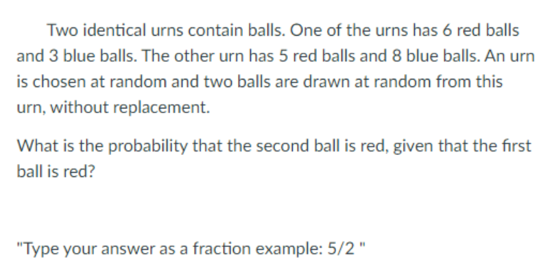 Two identical urns contain balls. One of the urns has 6 red balls
and 3 blue balls. The other urn has 5 red balls and 8 blue balls. An urn
is chosen at random and two balls are drawn at random from this
urn, without replacement.
What is the probability that the second ball is red, given that the first
ball is red?
"Type your answer as a fraction example: 5/2"
