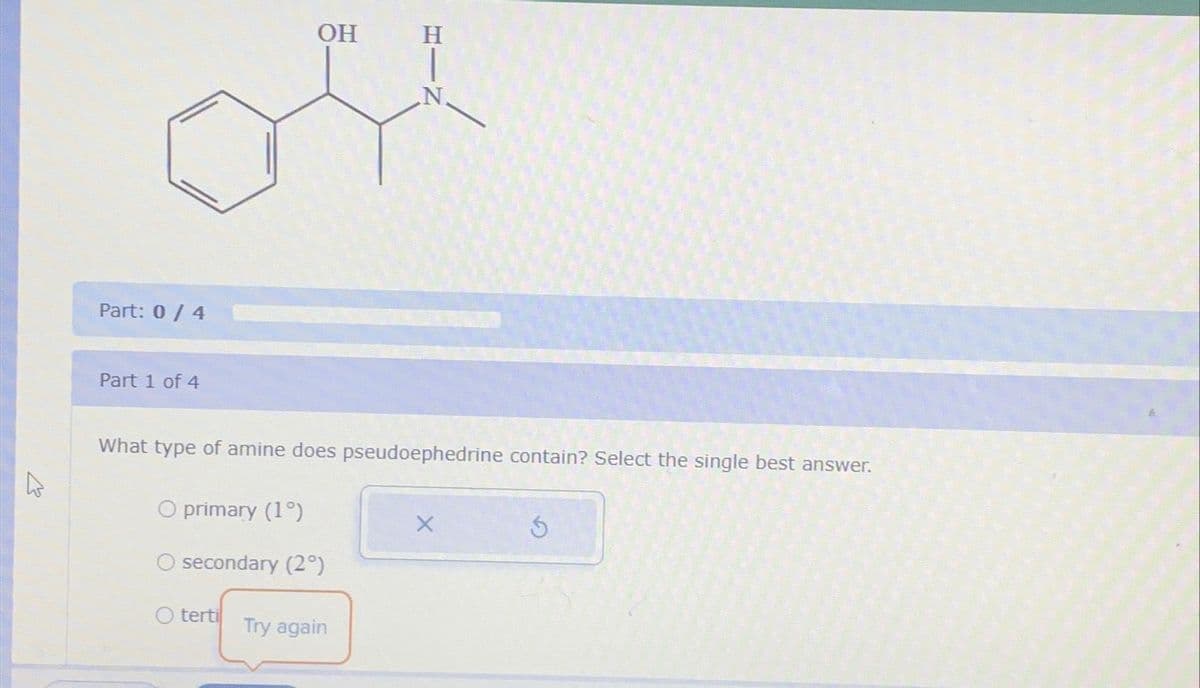 4
Part: 0 / 4
Part 1 of 4
O primary (1°)
OH
What type of amine does pseudoephedrine contain? Select the single best answer.
secondary (2°)
O terti
N.
Try again
Ś