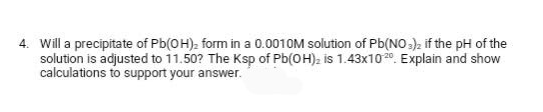 4. Will a precipitate of Pb(OH)₂ form in a 0.0010M solution of Pb(NO3)2 if the pH of the
solution is adjusted to 11.50? The Ksp of Pb(OH)₂ is 1.43x1020. Explain and show
calculations to support your answer.