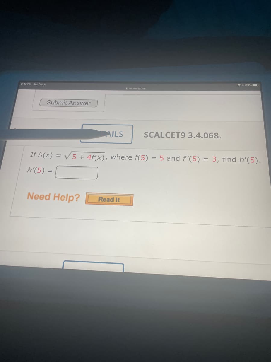 89%
9:46 PM Sun Feb 6
a webassign.net
Submit Answer
AILS
SCALCET9 3.4.068.
If h(x) = V5 + 4f(x), where f(5) = 5 and f'(5) = 3, find h'(5).
h'(5) =
Need Help?
Read It
