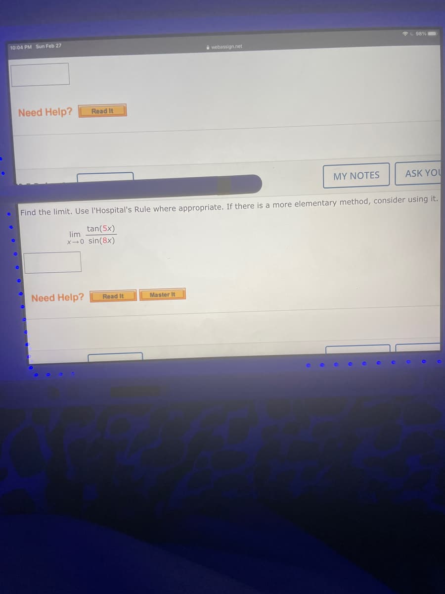 L 98%
10:04 PM Sun Feb 27
a webassign.net
Need Help?
Read It
MY NOTES
ASK YOU
Find the limit. Use l'Hospital's Rule where appropriate. If there is a more elementary method, consider using it.
tan(5x)
lim
x→0 sin(8x)
Need Help?
Read It
Master It
