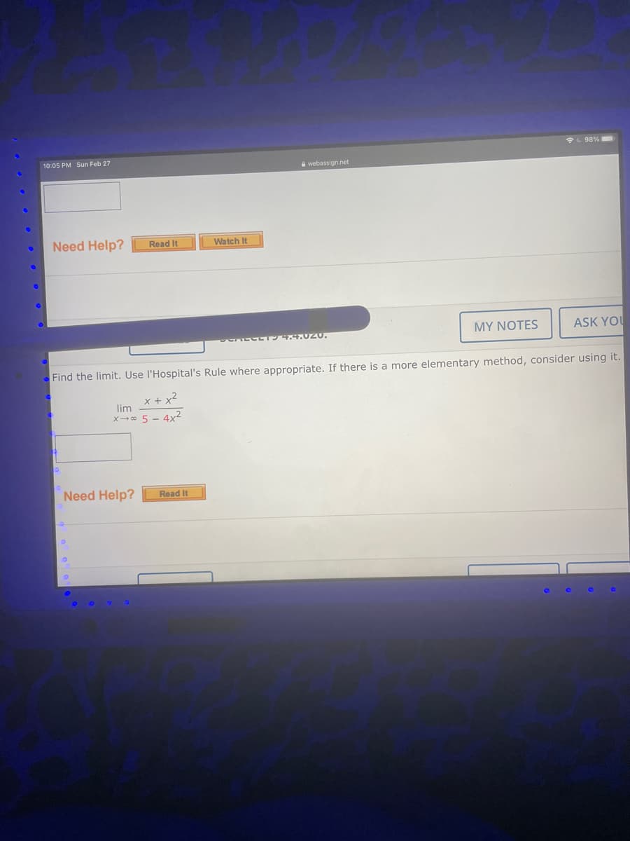 L 98%
10:05 PM Sun Feb 27
A webassign.net
Need Help?
Watch It
Read It
MY NOTES
ASK YOU
94.4.020.
Find the limit. Use l'Hospital's Rule where appropriate. If there is a more elementary method, consider using it.
x + x2
lim
x→ o 5 - 4x2
Need Help?
Read It
