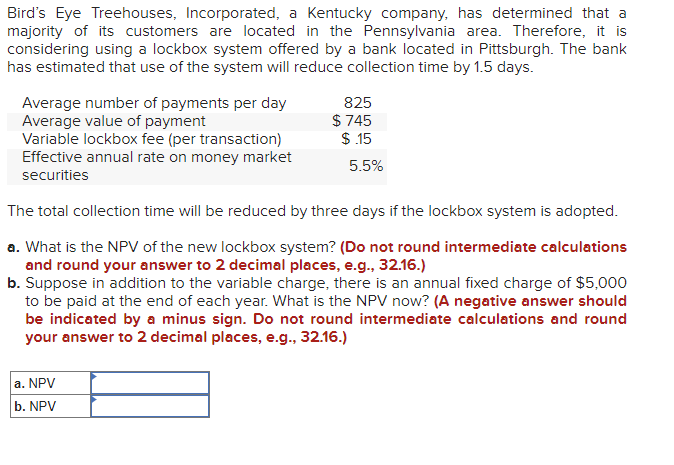Bird's Eye Treehouses, Incorporated, a Kentucky company, has determined that a
majority of its customers are located in the Pennsylvania area. Therefore, it is
considering using a lockbox system offered by a bank located in Pittsburgh. The bank
has estimated that use of the system will reduce collection time by 1.5 days.
Average number of payments per day
Average value of payment
Variable lockbox fee (per transaction)
Effective annual rate on money market
securities
825
$745
$.15
a. NPV
b. NPV
5.5%
The total collection time will be reduced by three days if the lockbox system is adopted.
a. What is the NPV of the new lockbox system? (Do not round intermediate calculations
and round your answer to 2 decimal places, e.g., 32.16.)
b. Suppose in addition to the variable charge, there is an annual fixed charge of $5,000
to be paid at the end of each year. What is the NPV now? (A negative answer should
be indicated by a minus sign. Do not round intermediate calculations and round
your answer to 2 decimal places, e.g., 32.16.)