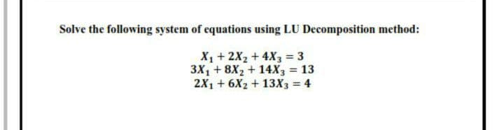 Solve the following system of equations using LU Decomposition method:
X + 2X2 + 4X3 = 3
3X1 + 8X2 + 14X3 = 13
2X1 + 6X2 + 13X3 = 4
%3D
