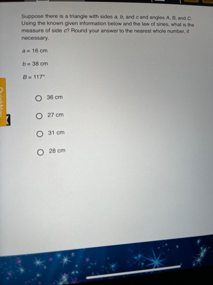 Suppose there is a triangle with sides a, b, and c and angles A, B, and C.
Using the known given information below and the law of sines, what is the
measure of side c? Round your answer to the nearest whole number, if
necessary.
a = 16 cm
b= 38 cm
B= 117°
O 36 cm
O 27 cm
31 cm
28 cm
