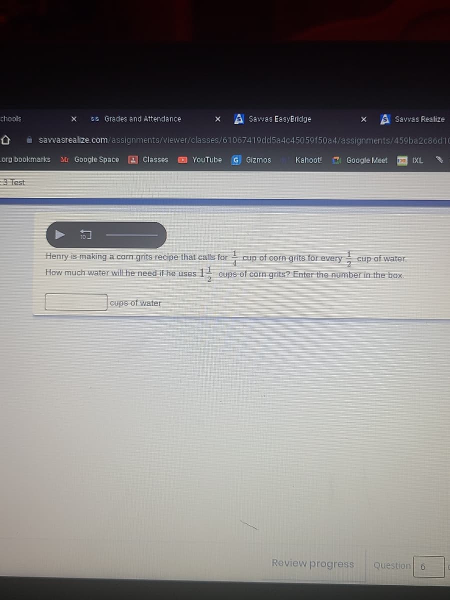 chools
SiS Grades and Attendance
S Savvas EasyBridge
S Savvas Realize
A savvasrealize.com/assignments/viewer/classes/61067419dd5a4c45059f50a4/assignments/459ba2c86d10
org bookmarks
Mr Google Space 3 Classes
O YouTube
G Gizmos
Kahoot!
E Google Meet
IXL
3 Test
Henry is making a corn grits recipe that calls for
cup of corn grits for every cup of water.
How much water will he need if he uses
1 cups of corn grits? Enter the number in the box.
cups of water
Review progress
Question 6
