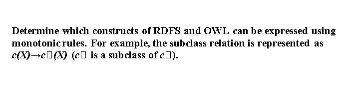 Determine which constructs of RDFS and OWL can be expressed using
monotonic rules. For example, the subclass relation is represented as
c(X)→c0(X) (c0 is a subclass of c0).
