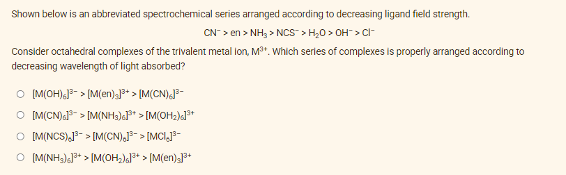 Shown below is an abbreviated spectrochemical series arranged according to decreasing ligand field strength.
CN¯ > en > NH3> NCS-> H₂O > OH¯ > CI
Consider octahedral complexes of the trivalent metal ion, M³+. Which series of complexes is properly arranged according to
decreasing wavelength of light absorbed?
O [M(OH)6]³-> [M(en)3]³+ > [M(CN)6]³-
O [M(CN)6]³-> [M(NH3)6]³+ > [M(OH₂)6]³+
O [M(NCS)]³-> [M(CN)6]³-> [MCI;]³-
O [M(NH3)6]³+ > [M(OH₂)]³+ > [M(en)3]³+