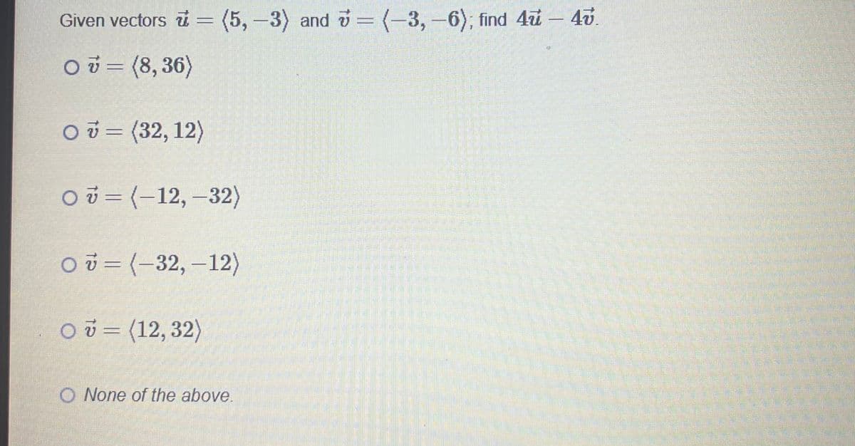 Given vectors = (5,-3) and = (-3, -6); find 4u - 4v.
0 = (8,36)
O v = (32, 12)
O=(-12,-32)
O=(-32,-12)
O = (12,32)
O None of the above.