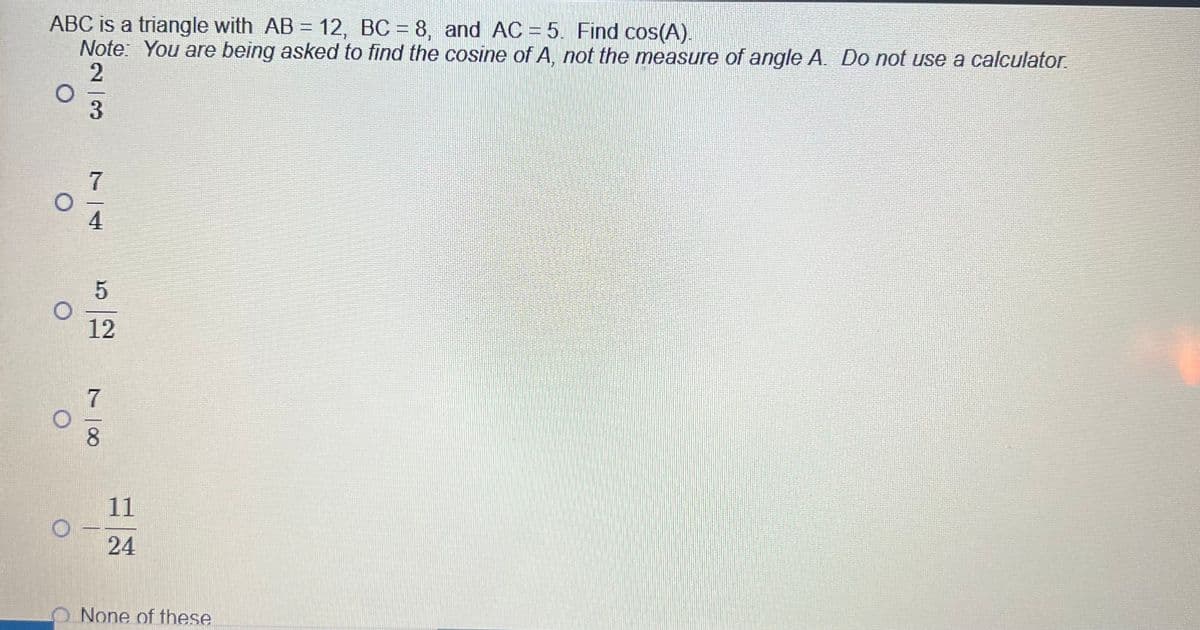 ABC is a triangle with AB = 12, BC = 8, and AC = 5. Find cos(A).
Note: You are being asked to find the cosine of A, not the measure of angle A. Do not use a calculator.
2
3
7
4
5
12
∞
11
24
None of these