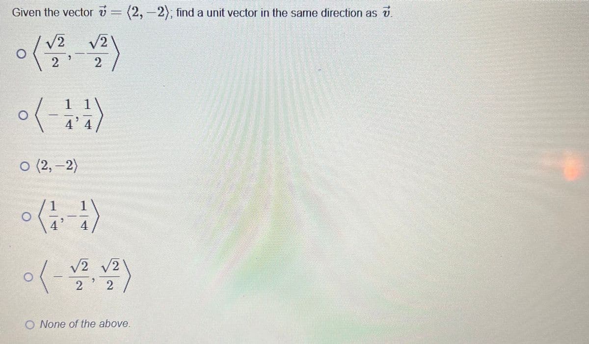 Given the vector v = (2, −2); find a unit vector in the same direction as v.
o (√ √ž)
2
2
4'4
o (2,-2)
( +1-441) °
√2 √2
2
2
O None of the above.