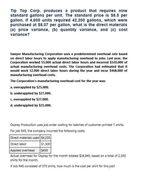 Tip Top Corp. produces a product that requires nine
standard gallons per unit. The standard price is $8.5 per
gallon. If 4,600 units required 42,200 gallons, which were
purchased at $8.07 per gallon, what is the direct materials
(a) price variance, (b) quantity variance, and (c) cost
variance?
Sawyer Manufacturing Corporation uses a predetermined overhead rate based
on direct labor hours to apply manufacturing overhead to jobs. Last year, the
Corporation worked 55,000 actual direct labor hours and incurred $520,000 of
actual manufacturing overhead costs. The Corporation had estimated that it
would work 52,000 direct labor hours during the year and incur $468,000 of
manufacturing overhead costs.
The Corporation's manufacturing overhead cost for the year was:
a. overapplied by $25,000.
b. underapplied by $27,000.
c. overapplied by $27,000.
d. underapplied by $25,000.
Osprey Production uses job-order costing for batches of customer-printed T-shirts.
For job R45, the company incurred the following costs:
Direct materials used $4,235
Direct labor
$1,300
Applied overhead
$450
Actual overhead for Osprey for the month totaled $24,840, based on a total of 2,300
shirts for the month.
If Job R45 consisted of 570 shirts, how much is the cost per shirt for this job?