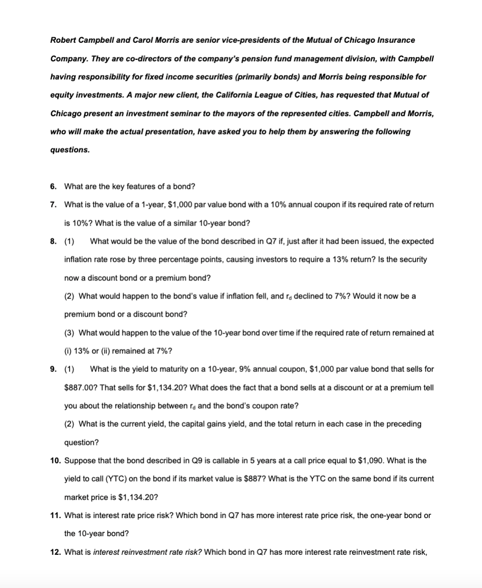 Robert Campbell and Carol Morris are senior vice-presidents of the Mutual of Chicago Insurance
Company. They are co-directors of the company's pension fund management division, with Campbell
having responsibility for fixed income securities (primarily bonds) and Morris being responsible for
equity investments. A major new client, the California League of Cities, has requested that Mutual of
Chicago present an investment seminar to the mayors of the represented cities. Campbell and Morris,
who will make the actual presentation, have asked you to help them by answering the following
questions.
6. What are the key features of a bond?
7.
What is the value of a 1-year, $1,000 par value bond with a 10% annual coupon if its required rate of return
is 10%? What is the value of a similar 10-year bond?
8. (1)
What would be the value of the bond described in Q7 if, just after it had been issued, the expected
inflation rate rose by three percentage points, causing investors to require a 13% return? Is the security
now a discount bond or a premium bond?
(2) What would happen to the bond's value if inflation fell, and re declined to 7%? Would it now be a
premium bond or a discount bond?
(3) What would happen to the value of the 10-year bond over time if the required rate of return remained at
(i) 13% or (ii) remained at 7%?
9. (1) What is the yield to maturity on a 10-year, 9% annual coupon, $1,000 par value bond that sells for
$887.00? That sells for $1,134.20? What does the fact that a bond sells at a discount or at a premium tell
you about the relationship between ra and the bond's coupon rate?
(2) What is the current yield, the capital gains yield, and the total return in each case in the preceding
question?
10. Suppose that the bond described in Q9 is callable in 5 years at a call price equal to $1,090. What is the
yield to call (YTC) on the bond if its market value is $887? What is the YTC on the same bond if its current
market price is $1,134.20?
11. What is interest rate price risk? Which bond in Q7 has more interest rate price risk, the one-year bond or
the 10-year bond?
12. What is interest reinvestment rate risk? Which bond in Q7 has more interest rate reinvestment rate risk,