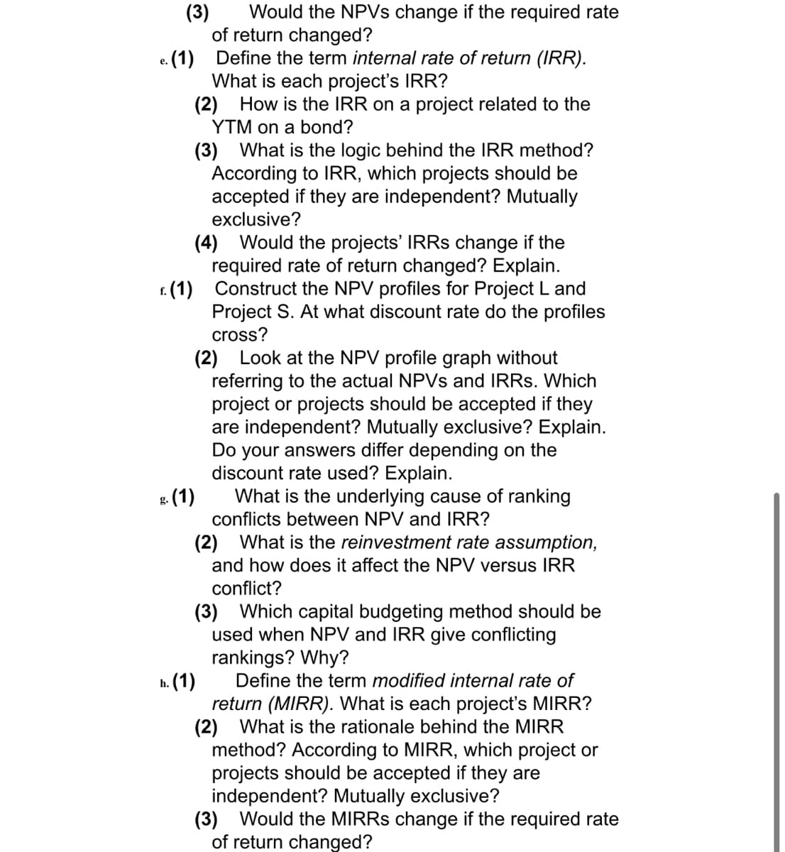 (3)
Would the NPVs change if the required rate
of return changed?
Define the term internal rate of return (IRR).
What is each project's IRR?
(2) How is the IRR on a project related to the
YTM on a bond?
e. (1)
(3) What is the logic behind the IRR method?
According to IRR, which projects should be
accepted if they are independent? Mutually
exclusive?
(4) Would the projects' IRRs change if the
required rate of return changed? Explain.
f. (1) Construct the NPV profiles for Project L and
Project S. At what discount rate do the profiles
cross?
(2) Look at the NPV profile graph without
referring to the actual NPVs and IRRs. Which
project or projects should be accepted if they
are independent? Mutually exclusive? Explain.
Do your answers differ depending on the
discount rate used? Explain.
g. (1)
What is the underlying cause of ranking
conflicts between NPV and IRR?
(2) What is the reinvestment rate assumption,
and how does it affect the NPV versus IRR
conflict?
(3) Which capital budgeting method should be
used when NPV and IRR give conflicting
rankings? Why?
h. (1)
Define the term modified internal rate of
return (MIRR). What is each project's MIRR?
(2) What is the rationale behind the MIRR
method? According to MIRR, which project or
projects should be accepted if they are
independent? Mutually exclusive?
(3) Would the MIRRS change if the required rate
of return changed?