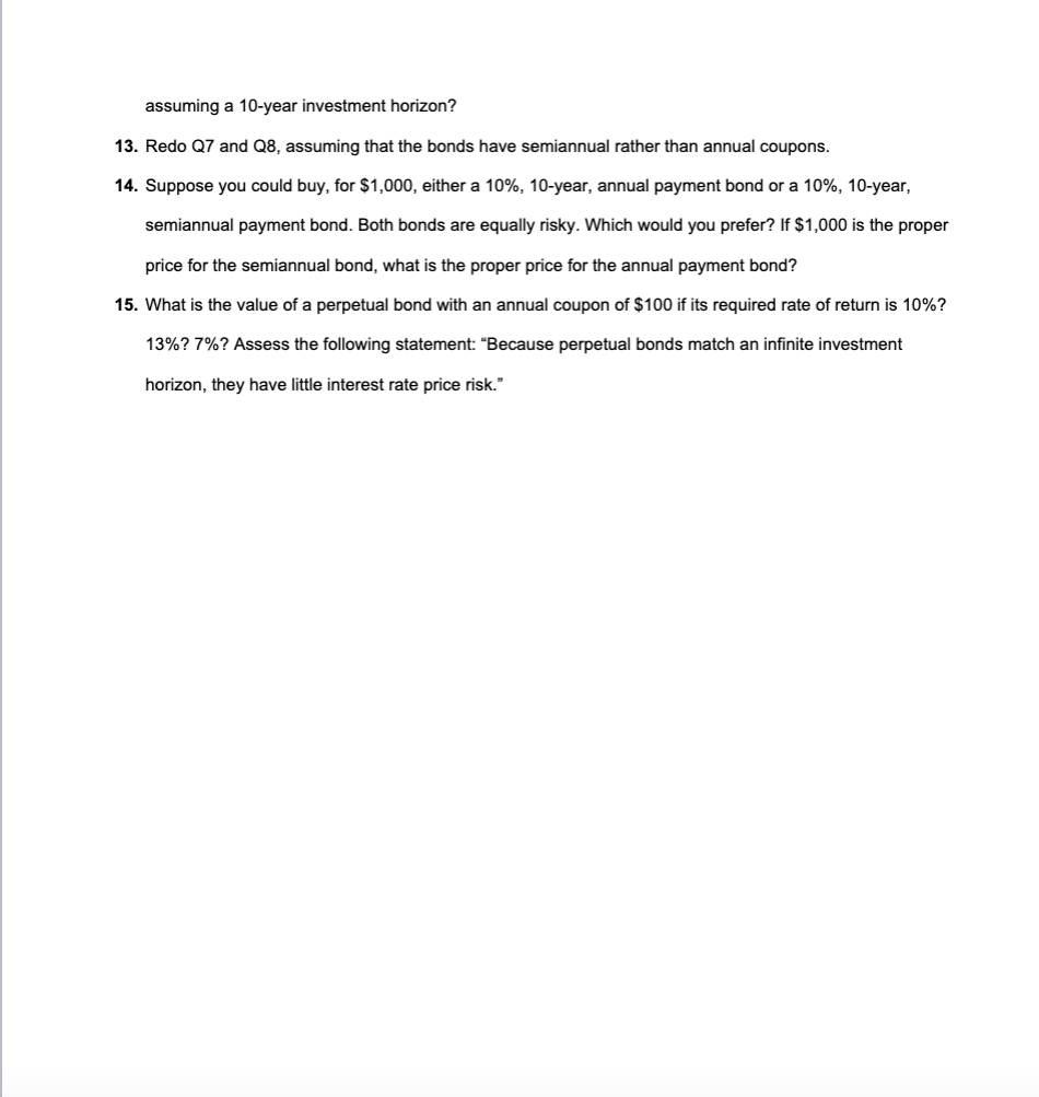 assuming a 10-year investment horizon?
13. Redo Q7 and Q8, assuming that the bonds have semiannual rather than annual coupons.
14. Suppose you could buy, for $1,000, either a 10%, 10-year, annual payment bond or a 10%, 10-year,
semiannual payment bond. Both bonds are equally risky. Which would you prefer? If $1,000 is the proper
price for the semiannual bond, what is the proper price for the annual payment bond?
15. What is the value of a perpetual bond with an annual coupon of $100 if its required rate of return is 10%?
13%? 7%? Assess the following statement: "Because perpetual bonds match an infinite investment
horizon, they have little interest rate price risk."