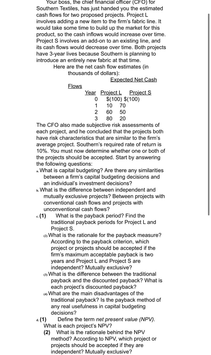 Your boss, the chief financial officer (CFO) for
Southern Textiles, has just handed you the estimated
cash flows for two proposed projects. Project L
involves adding a new item to the firm's fabric line. It
would take some time to build up the market for this
product, so the cash inflows would increase over time.
Project S involves an add-on to an existing line, and
its cash flows would decrease over time. Both projects
have 3-year lives because Southern is planning to
introduce an entirely new fabric at that time.
Here are the net cash flow estimates (in
thousands of dollars):
Flows
Year
c. (1)
Expected Net Cash
Project S
0
1
Project L
$(100) $(100)
10 70
2
60
50
3 80 20
The CFO also made subjective risk assessments of
each project, and he concluded that the projects both
have risk characteristics that are similar to the firm's
average project. Southern's required rate of return is
10%. You must now determine whether one or both of
the projects should be accepted. Start by answering
the following questions:
a. What is capital budgeting? Are there any similarities
between a firm's capital budgeting decisions and
an individual's investment decisions?
b. What is the difference between independent and
mutually exclusive projects? Between projects with
conventional cash flows and projects with
unconventional cash flows?
What is the payback period? Find the
traditional payback periods for Project L and
Project S.
(2) What is the rationale for the payback measure?
According to the payback criterion, which
project or projects should be accepted if the
firm's maximum acceptable payback is two
years and Project L and Project S are
independent? Mutually exclusive?
(3) What is the difference between the traditional
payback and the discounted payback? What is
each project's discounted payback?
(4) What are the main disadvantages of the
traditional payback? Is the payback method of
any real usefulness in capital budgeting
decisions?
d. (1)
Define the term net present value (NPV).
What is each project's NPV?
(2) What is the rationale behind the NPV
method? According to NPV, which project or
projects should be accepted if they are
independent? Mutually exclusive?