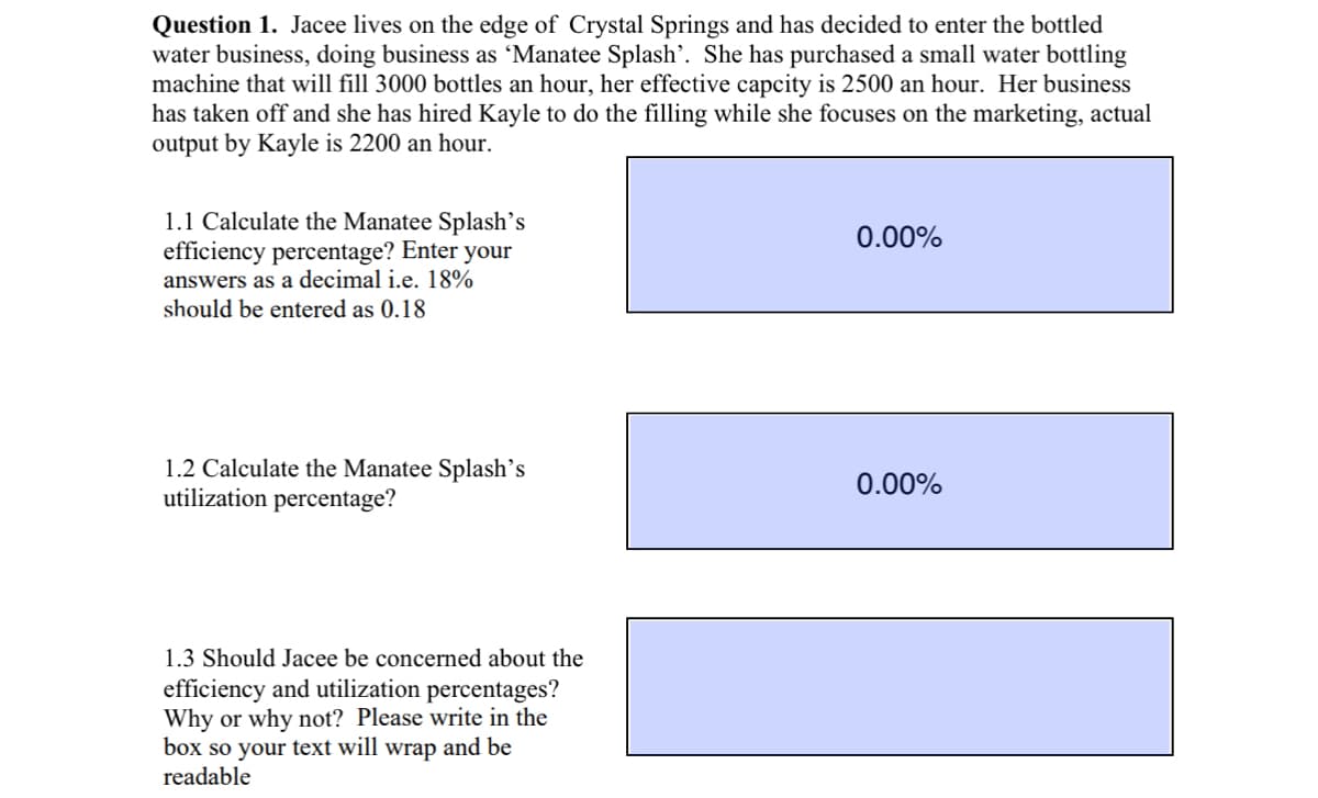 Question 1. Jacee lives on the edge of Crystal Springs and has decided to enter the bottled
water business, doing business as 'Manatee Splash'. She has purchased a small water bottling
machine that will fill 3000 bottles an hour, her effective capcity is 2500 an hour. Her business
has taken off and she has hired Kayle to do the filling while she focuses on the marketing, actual
output by Kayle is 2200 an hour.
1.1 Calculate the Manatee Splash's
efficiency percentage? Enter your
answers as a decimal i.e. 18%
should be entered as 0.18
1.2 Calculate the Manatee Splash's
utilization percentage?
1.3 Should Jacee be concerned about the
efficiency and utilization percentages?
Why or why not? Please write in the
box so your text will wrap and be
readable
0.00%
0.00%