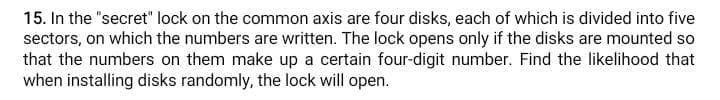 15. In the "secret" lock on the common axis are four disks, each of which is divided into five
sectors, on which the numbers are written. The lock opens only if the disks are mounted so
that the numbers on them make up a certain four-digit number. Find the likelihood that
when installing disks randomly, the lock will open.
