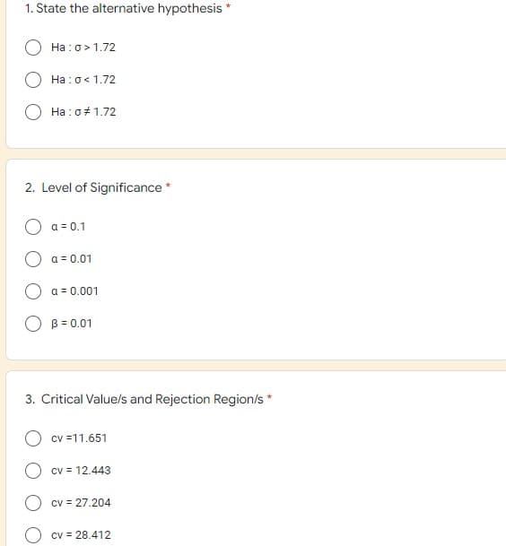 1. State the alternative hypothesis *
Ha: o> 1.72
Ha: 0 < 1.72
Ha: o # 1.72
2. Level of Significance *
a = 0.1
a = 0.01
a = 0.001
O B = 0.01
3. Critical Value/s and Rejection Region/s *
cv =11.651
cv = 12.443
cv = 27.204
cv = 28.412